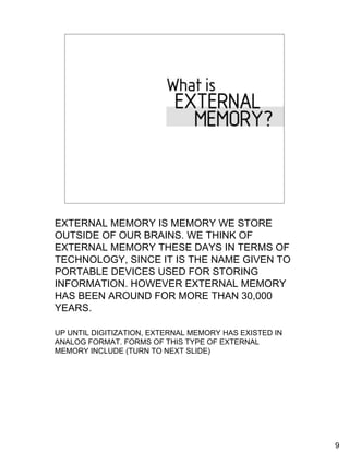What is External Memory?
    Information stored outside of the human mind


    Forms of external memory




EXTERNAL MEMORY IS MEMORY WE STORE
OUTSIDE OF OUR BRAINS. WE THINK OF
EXTERNAL MEMORY THESE DAYS IN TERMS OF
TECHNOLOGY, SINCE IT IS THE NAME GIVEN TO
PORTABLE DEVICES USED FOR STORING
INFORMATION. HOWEVER EXTERNAL MEMORY
HAS BEEN AROUND FOR MORE THAN 30,000
YEARS.

UP UNTIL DIGITIZATION, EXTERNAL MEMORY HAS EXISTED IN
ANALOG FORMAT. FORMS OF THIS TYPE OF EXTERNAL
MEMORY INCLUDE (TURN TO NEXT SLIDE)




                                                        9
 