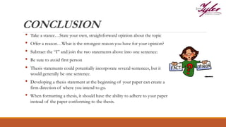 CONCLUSION
• Take a stance…State your own, straightforward opinion about the topic
• Offer a reason…What is the strongest reason you have for your opinion?
• Subtract the “I” and join the two statements above into one sentence:
• Be sure to avoid first person
• Thesis statements could potentially incorporate several sentences, but it
would generally be one sentence.
• Developing a thesis statement at the beginning of your paper can create a
firm direction of where you intend to go.
• When formatting a thesis, it should have the ability to adhere to your paper
instead of the paper conforming to the thesis.
 