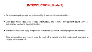 • Patients undergoing major surgeries are highly susceptible to malnutrition.
• Lean body tissue loss, phase angle attenuation, and edema development could serve as
potential surrogates to risk stratification.
• Nutritional status and body composition assessment could aim toward prognosis refinement.
• Body composition assessment could be part of a patient-oriented multimodal approach in
surgery under GA or RA.
INTRODUCTION (Study 3)
 