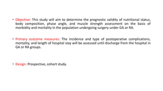 • Objective: This study will aim to determine the prognostic validity of nutritional status,
body composition, phase angle, and muscle strength assessment on the basis of
morbidity and mortality in the population undergoing surgery under GA or RA.
• Primary outcome measures: The incidence and type of postoperative complications,
mortality, and length of hospital stay will be assessed until discharge from the hospital in
GA or RA groups.
• Design: Prospective, cohort study.
 