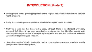 • Elderly people form a growing proportion of the surgical population and often have complex
health problems.
• Frailty is a common geriatric syndrome associated with poor health outcomes.
• Frailty is a term that has been widely used, although there is no standard universally
accepted definition. It has been described as a phenotype that identifies people with
reduced physiological reserve in multiple organ systems, and who as a result have increased
vulnerability to physiological stressors.
• Assessing a patient’s frailty during the routine preoperative assessment may help stratify
perioperative risks for that patient.
INTRODUCTION (Study 2)
 