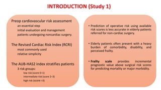 Preop cardiovascular risk assessment
an essential step
initial evaluation and management
patients undergoing noncardiac surgery.
The Revised Cardiac Risk Index (RCRI)
most commonly used
relative simplicity
The AUB-HAS2 index stratifies patients
3 risk groups:
low risk (score 0–1)
intermediate risk (score 2–3)
high risk (score >3)
• Prediction of operative risk using available
risk scores is less accurate in elderly patients
referred for non-cardiac surgery.
• Elderly patients often present with a heavy
burden of comorbidity, disability, and
perceived frailty.
• Frailty scale provides incremental
prognostic value above surgical risk scores
for predicting mortality or major morbidity.
INTRODUCTION (Study 1)
 