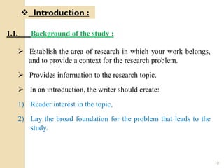 1.1. Background of the study :
 Establish the area of research in which your work belongs,
and to provide a context for the research problem.
 Provides information to the research topic.
 In an introduction, the writer should create:
1) Reader interest in the topic,
2) Lay the broad foundation for the problem that leads to the
study.
 Introduction :
10
 