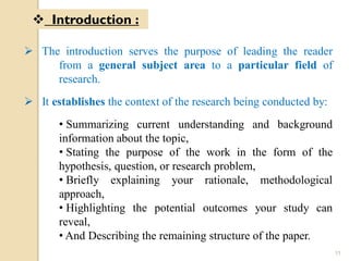  The introduction serves the purpose of leading the reader
from a general subject area to a particular field of
research.
 It establishes the context of the research being conducted by:
• Summarizing current understanding and background
information about the topic,
• Stating the purpose of the work in the form of the
hypothesis, question, or research problem,
• Briefly explaining your rationale, methodological
approach,
• Highlighting the potential outcomes your study can
reveal,
• And Describing the remaining structure of the paper.
 Introduction :
11
 