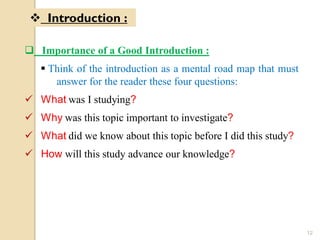  Importance of a Good Introduction :
 Think of the introduction as a mental road map that must
answer for the reader these four questions:
 What was I studying?
 Why was this topic important to investigate?
 What did we know about this topic before I did this study?
 How will this study advance our knowledge?
 Introduction :
12
 
