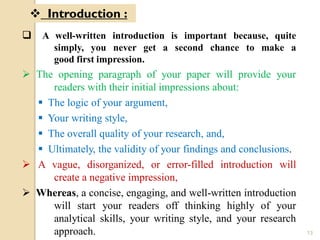  A well-written introduction is important because, quite
simply, you never get a second chance to make a
good first impression.
 The opening paragraph of your paper will provide your
readers with their initial impressions about:
 The logic of your argument,
 Your writing style,
 The overall quality of your research, and,
 Ultimately, the validity of your findings and conclusions.
 A vague, disorganized, or error-filled introduction will
create a negative impression,
 Whereas, a concise, engaging, and well-written introduction
will start your readers off thinking highly of your
analytical skills, your writing style, and your research
approach.
 Introduction :
13
 