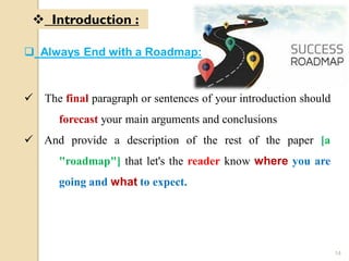  Always End with a Roadmap:
 The final paragraph or sentences of your introduction should
forecast your main arguments and conclusions
 And provide a description of the rest of the paper [a
"roadmap"] that let's the reader know where you are
going and what to expect.
 Introduction :
14
 