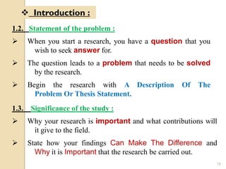 1.2. Statement of the problem :
 When you start a research, you have a question that you
wish to seek answer for.
 The question leads to a problem that needs to be solved
by the research.
 Begin the research with A Description Of The
Problem Or Thesis Statement.
 Introduction :
1.3. Significance of the study :
 Why your research is important and what contributions will
it give to the field.
 State how your findings Can Make The Difference and
Why it is Important that the research be carried out.
15
 
