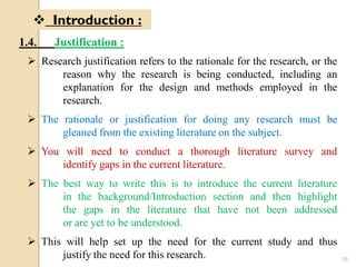 16
 Introduction :
1.4. Justification :
 Research justification refers to the rationale for the research, or the
reason why the research is being conducted, including an
explanation for the design and methods employed in the
research.
 The rationale or justification for doing any research must be
gleaned from the existing literature on the subject.
 You will need to conduct a thorough literature survey and
identify gaps in the current literature.
 The best way to write this is to introduce the current literature
in the background/Introduction section and then highlight
the gaps in the literature that have not been addressed
or are yet to be understood.
 This will help set up the need for the current study and thus
justify the need for this research.
 