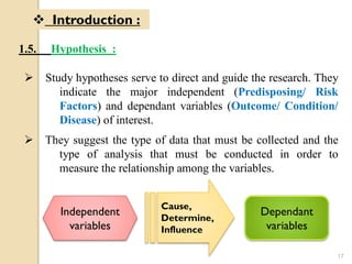 17
1.5. Hypothesis :
 Introduction :
 Study hypotheses serve to direct and guide the research. They
indicate the major independent (Predisposing/ Risk
Factors) and dependant variables (Outcome/ Condition/
Disease) of interest.
 They suggest the type of data that must be collected and the
type of analysis that must be conducted in order to
measure the relationship among the variables.
Independent
variables
Cause,
Determine,
Influence
Dependant
variables
 