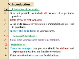 1.6. Limitation of the study :
 It is not possible to include All aspects of a particular
problem.
 State What Is Not Included!
 A too wide area of investigation is impractical and will lead
to problems.
 Specify The Boundaries of your research.
 Introduction :
1.7. Aim and Objectives :
 States what your research hopes to accomplish.
 Definition of :
 Terms or concepts that you use should be defined and
explained unless they are familiar or obvious.
 Refer to authoritative sources for definitions.
18
 