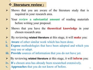  Shows that you are aware of the literature study that is
required in your research area.
 Your review a substantial amount of reading materials
before writing your proposal.
 Shows that you have the theoretical knowledge in your
chosen research area
 By reviewing related literature at this stage, it will make you:
i. Aware of other similar work which has been done.
ii. Expose methodologies that have been adopted and which you
may use or adapt.
iii. Provide sources of information that you do not have yet.
 By reviewing related literature at this stage, it will inform you:
iv. If a chosen area has already been researched extensively.
v. Approaches that you do not know of before.
 literature review :
19
 