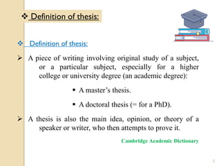  Definition of thesis:
 A piece of writing involving original study of a subject,
or a particular subject, especially for a higher
college or university degree (an academic degree):
 A master’s thesis.
 A doctoral thesis (= for a PhD).
 A thesis is also the main idea, opinion, or theory of a
speaker or writer, who then attempts to prove it.
Cambridge Academic Dictionary
 Definition of thesis:
2
 
