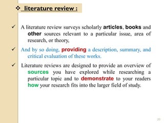  A literature review surveys scholarly articles, books and
other sources relevant to a particular issue, area of
research, or theory,
 And by so doing, providing a description, summary, and
critical evaluation of these works.
 Literature reviews are designed to provide an overview of
sources you have explored while researching a
particular topic and to demonstrate to your readers
how your research fits into the larger field of study.
 literature review :
20
 