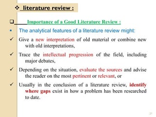  Importance of a Good Literature Review :
 The analytical features of a literature review might:
 Give a new interpretation of old material or combine new
with old interpretations,
 Trace the intellectual progression of the field, including
major debates,
 Depending on the situation, evaluate the sources and advise
the reader on the most pertinent or relevant, or
 Usually in the conclusion of a literature review, identify
where gaps exist in how a problem has been researched
to date.
 literature review :
21
 