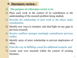  The purpose of a literature review is to:
1) Place each work in the context of its contribution to the
understanding of the research problem being studied,
2) Describe the relationship of each work to the others under
consideration,
3) Identify new ways to interpret, and shed light on any gaps in
previous research,
4) Resolve conflicts amongst seemingly contradictory previous
studies,
5) Identify areas of prior scholarship to prevent duplication of
effort,
6) Point the way in fulfilling a need for additional research, and
7) Locate your own research within the context of existing
literature.
 literature review :
22
 