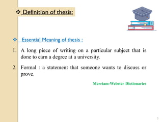  Essential Meaning of thesis :
1. A long piece of writing on a particular subject that is
done to earn a degree at a university.
2. Formal : a statement that someone wants to discuss or
prove.
Merriam-Webster Dictionaries
 Definition of thesis:
3
 