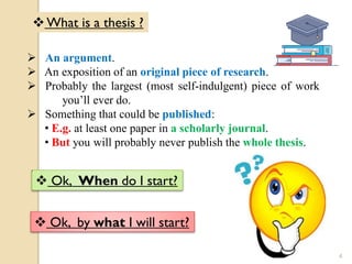 What is a thesis ?
 An argument.
 An exposition of an original piece of research.
 Probably the largest (most self-indulgent) piece of work
you’ll ever do.
 Something that could be published:
• E.g. at least one paper in a scholarly journal.
• But you will probably never publish the whole thesis.
 Ok, When do I start?
 Ok, by what I will start?
4
 