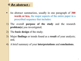  An abstract summarizes, usually in one paragraph of 300
words or less, the major aspects of the entire paper in a
prescribed sequence that includes:
1) The overall purpose of the study and the research
problem(s) you investigated;
2) The basic design of the study;
3) Major findings or trends found as a result of your analysis;
and,
4) A brief summary of your interpretations and conclusions.
 An abstract :
7
 