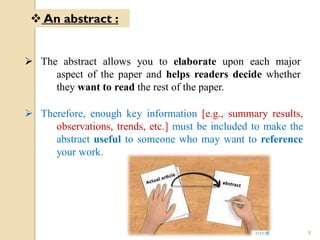  The abstract allows you to elaborate upon each major
aspect of the paper and helps readers decide whether
they want to read the rest of the paper.
 Therefore, enough key information [e.g., summary results,
observations, trends, etc.] must be included to make the
abstract useful to someone who may want to reference
your work.
 An abstract :
8
 