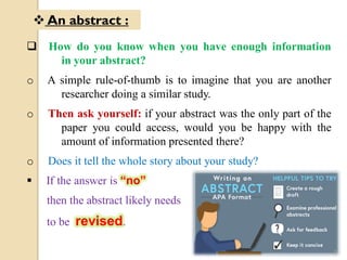  How do you know when you have enough information
in your abstract?
o A simple rule-of-thumb is to imagine that you are another
researcher doing a similar study.
o Then ask yourself: if your abstract was the only part of the
paper you could access, would you be happy with the
amount of information presented there?
o Does it tell the whole story about your study?
 If the answer is “no”
then the abstract likely needs
to be revised.
 An abstract :
9
 