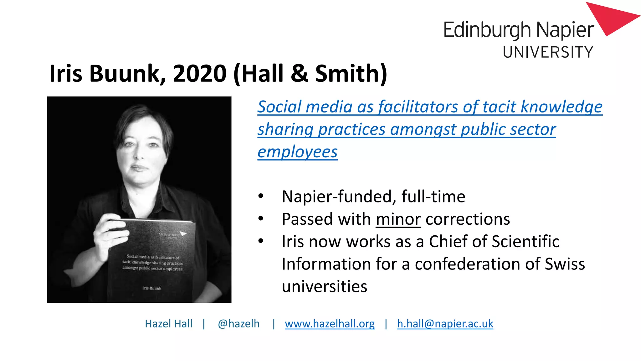 Hazel Hall | @hazelh | www.hazelhall.org | h.hall@napier.ac.uk
Iris Buunk, 2020 (Hall & Smith)
Social media as facilitators of tacit knowledge
sharing practices amongst public sector
employees
• Napier-funded, full-time
• Passed with minor corrections
• Iris now works as a Chief of Scientific
Information for a confederation of Swiss
universities
 