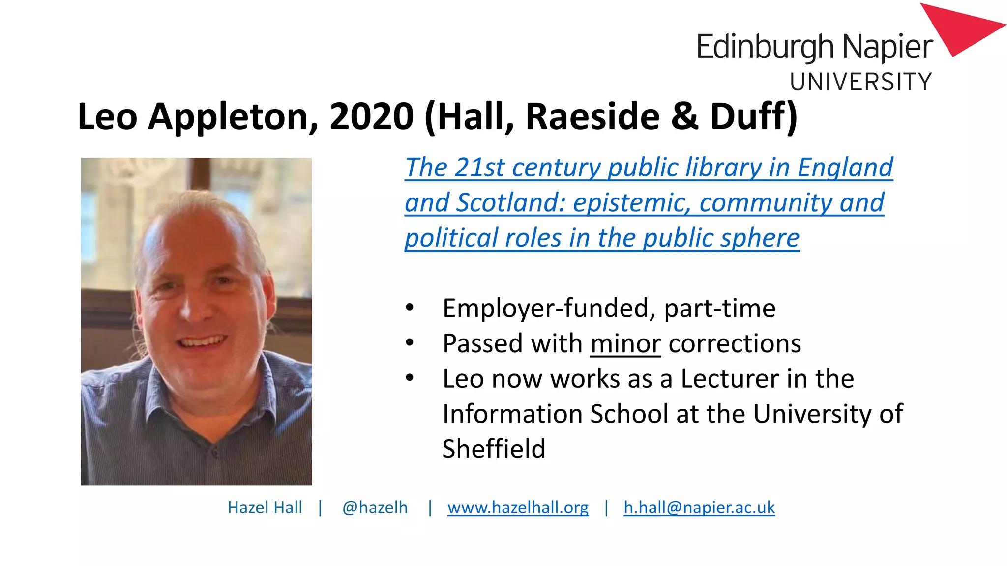 Hazel Hall | @hazelh | www.hazelhall.org | h.hall@napier.ac.uk
Leo Appleton, 2020 (Hall, Raeside & Duff)
The 21st century public library in England
and Scotland: epistemic, community and
political roles in the public sphere
• Employer-funded, part-time
• Passed with minor corrections
• Leo now works as a Lecturer in the
Information School at the University of
Sheffield
 