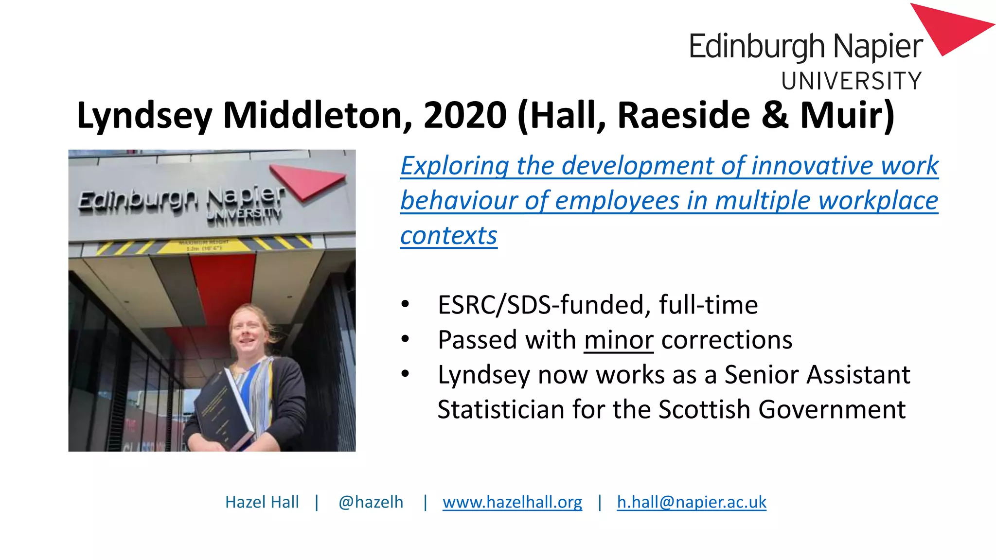 Hazel Hall | @hazelh | www.hazelhall.org | h.hall@napier.ac.uk
Lyndsey Middleton, 2020 (Hall, Raeside & Muir)
Exploring the development of innovative work
behaviour of employees in multiple workplace
contexts
• ESRC/SDS-funded, full-time
• Passed with minor corrections
• Lyndsey now works as a Senior Assistant
Statistician for the Scottish Government
 