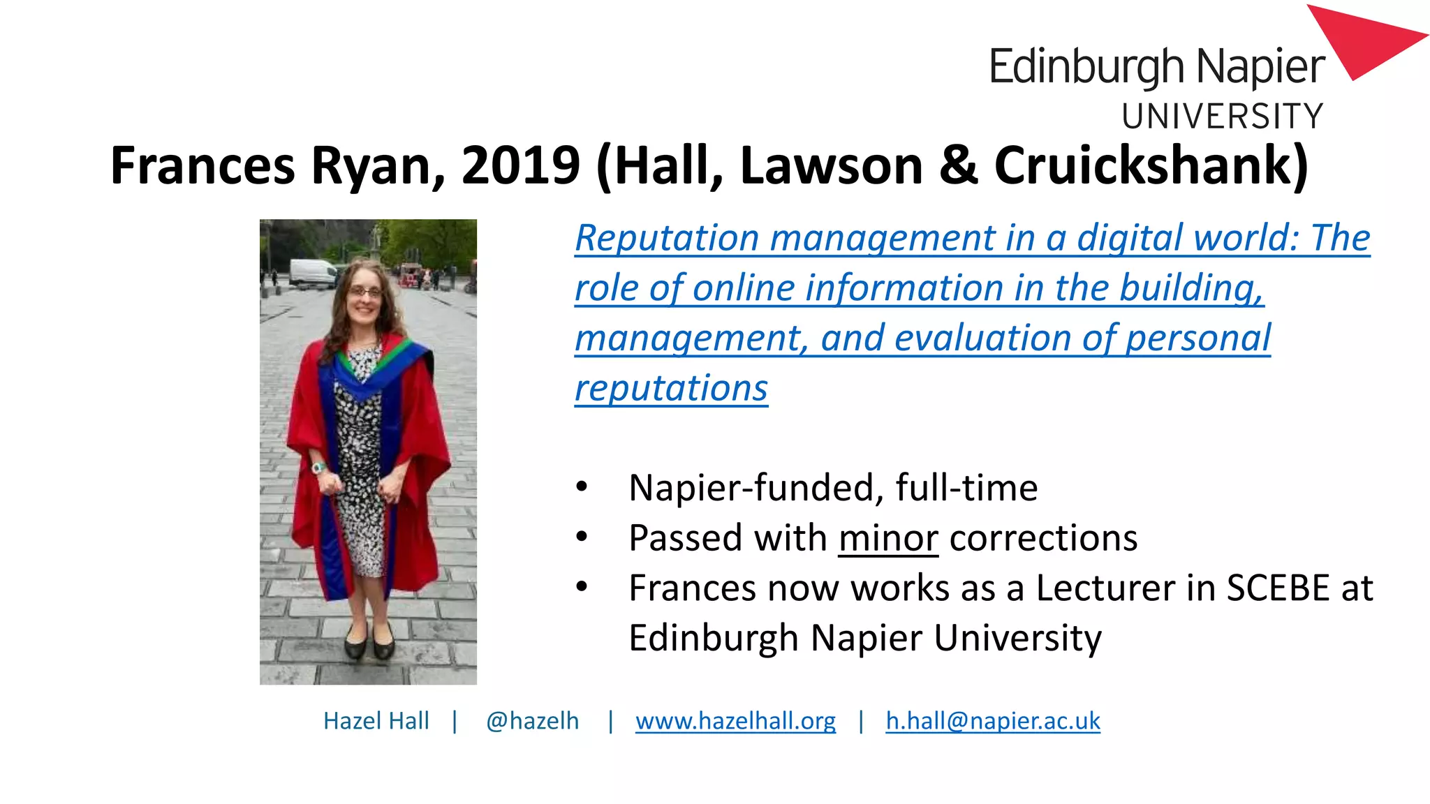 Hazel Hall | @hazelh | www.hazelhall.org | h.hall@napier.ac.uk
Frances Ryan, 2019 (Hall, Lawson & Cruickshank)
Reputation management in a digital world: The
role of online information in the building,
management, and evaluation of personal
reputations
• Napier-funded, full-time
• Passed with minor corrections
• Frances now works as a Lecturer in SCEBE at
Edinburgh Napier University
 