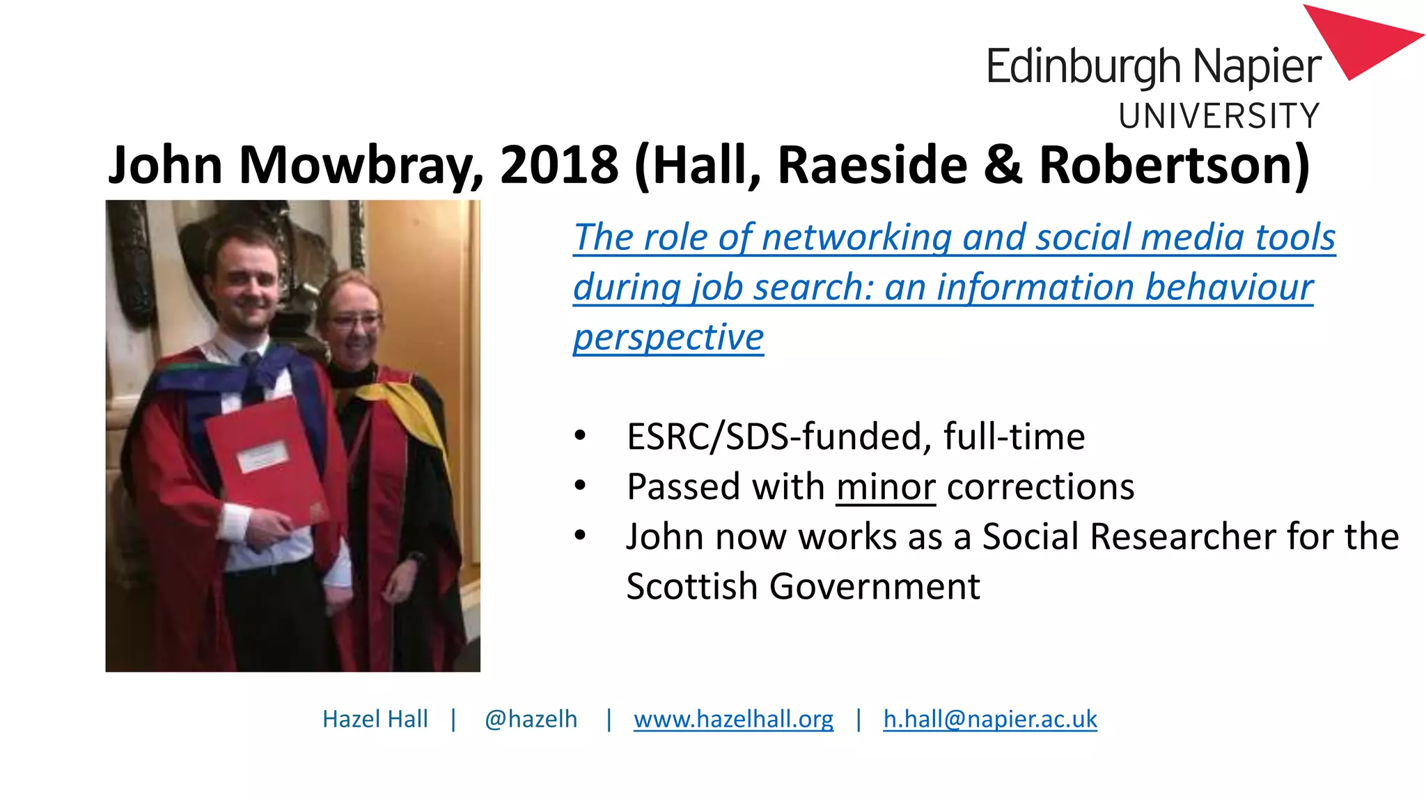 Hazel Hall | @hazelh | www.hazelhall.org | h.hall@napier.ac.uk
John Mowbray, 2018 (Hall, Raeside & Robertson)
The role of networking and social media tools
during job search: an information behaviour
perspective
• ESRC/SDS-funded, full-time
• Passed with minor corrections
• John now works as a Social Researcher for the
Scottish Government
 