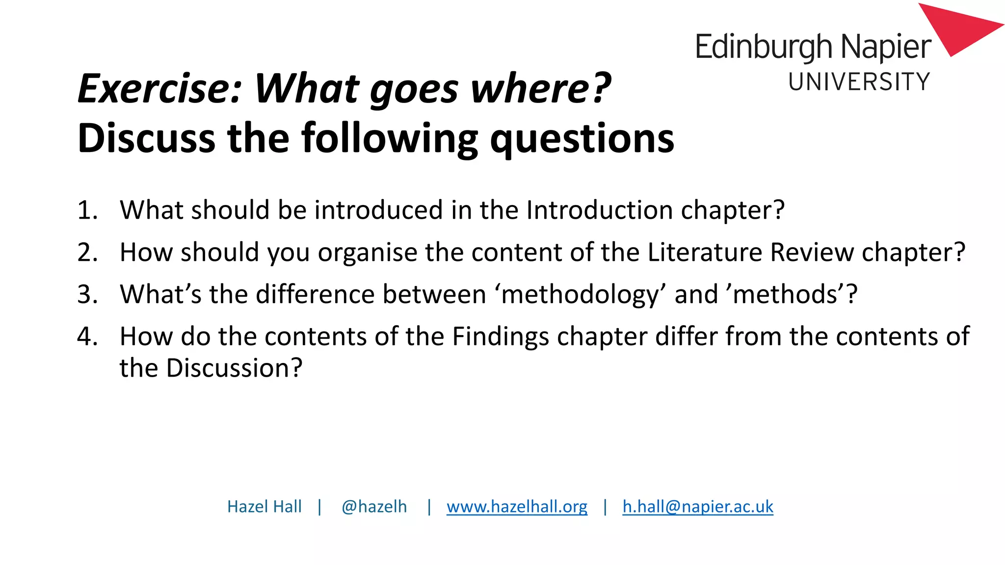 Hazel Hall | @hazelh | www.hazelhall.org | h.hall@napier.ac.uk
Exercise: What goes where?
Discuss the following questions
1. What should be introduced in the Introduction chapter?
2. How should you organise the content of the Literature Review chapter?
3. What’s the difference between ‘methodology’ and ’methods’?
4. How do the contents of the Findings chapter differ from the contents of
the Discussion?
 