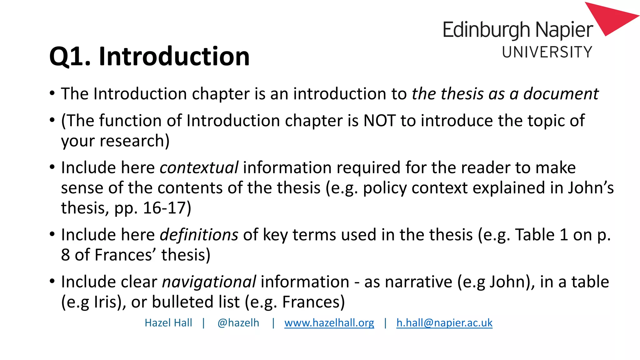 Hazel Hall | @hazelh | www.hazelhall.org | h.hall@napier.ac.uk
Q1. Introduction
• The Introduction chapter is an introduction to the thesis as a document
• (The function of Introduction chapter is NOT to introduce the topic of
your research)
• Include here contextual information required for the reader to make
sense of the contents of the thesis (e.g. policy context explained in John’s
thesis, pp. 16-17)
• Include here definitions of key terms used in the thesis (e.g. Table 1 on p.
8 of Frances’ thesis)
• Include clear navigational information - as narrative (e.g John), in a table
(e.g Iris), or bulleted list (e.g. Frances)
 