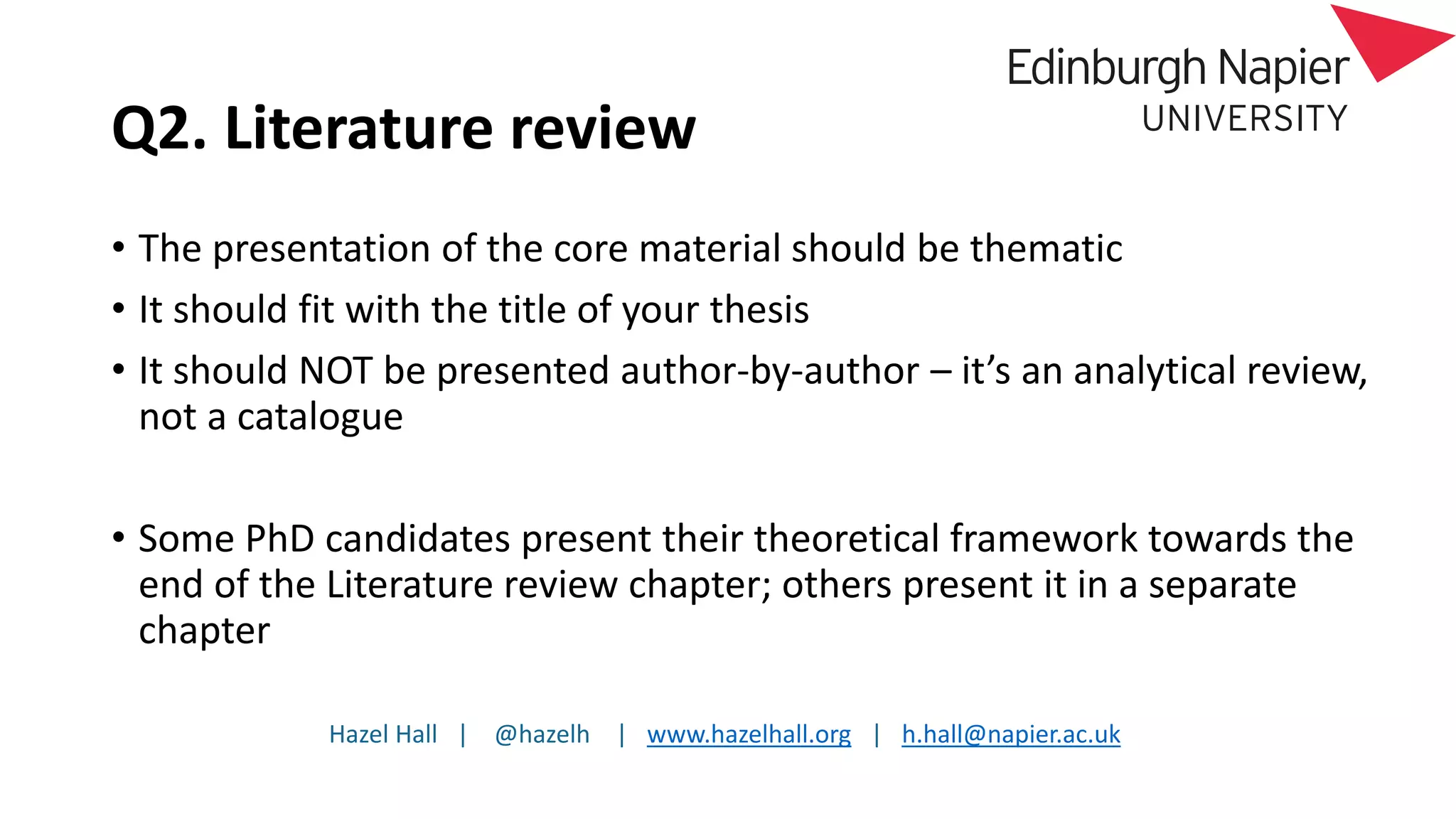 Hazel Hall | @hazelh | www.hazelhall.org | h.hall@napier.ac.uk
Q2. Literature review
• The presentation of the core material should be thematic
• It should fit with the title of your thesis
• It should NOT be presented author-by-author – it’s an analytical review,
not a catalogue
• Some PhD candidates present their theoretical framework towards the
end of the Literature review chapter; others present it in a separate
chapter
 