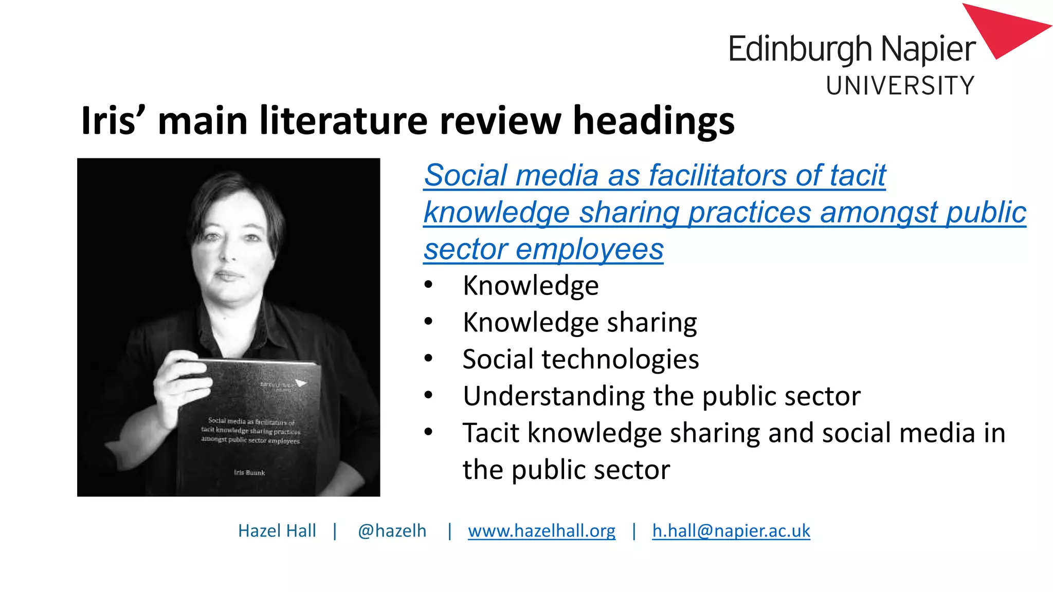Hazel Hall | @hazelh | www.hazelhall.org | h.hall@napier.ac.uk
Iris’ main literature review headings
Social media as facilitators of tacit
knowledge sharing practices amongst public
sector employees
• Knowledge
• Knowledge sharing
• Social technologies
• Understanding the public sector
• Tacit knowledge sharing and social media in
the public sector
 