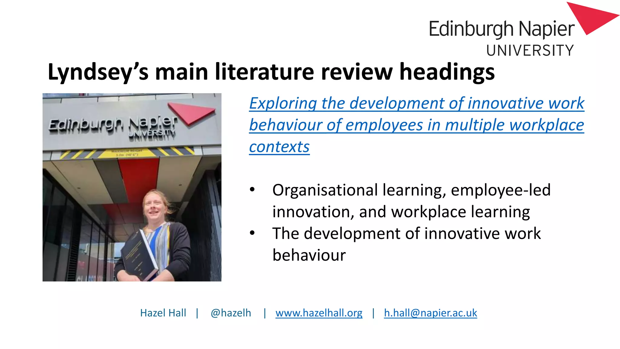 Hazel Hall | @hazelh | www.hazelhall.org | h.hall@napier.ac.uk
Lyndsey’s main literature review headings
Exploring the development of innovative work
behaviour of employees in multiple workplace
contexts
• Organisational learning, employee-led
innovation, and workplace learning
• The development of innovative work
behaviour
 