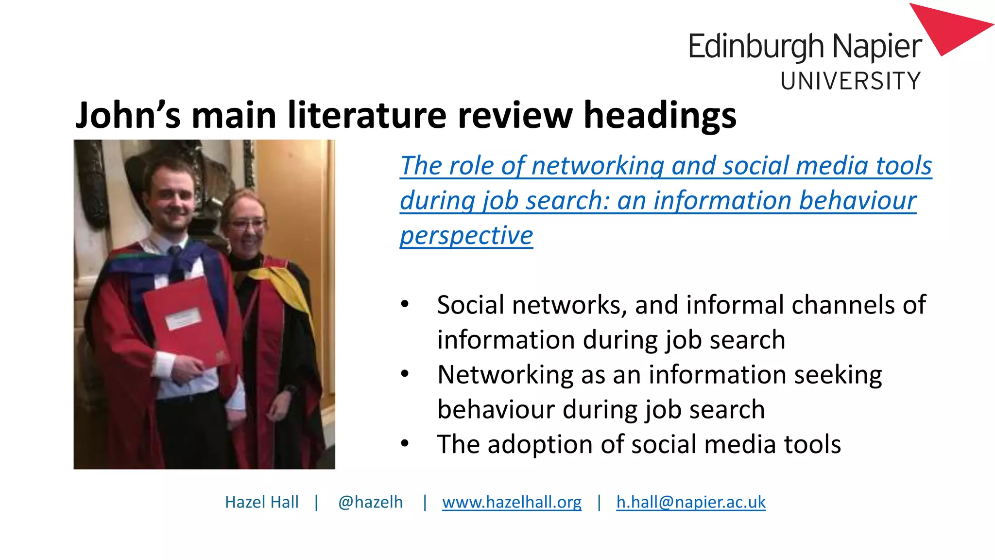 Hazel Hall | @hazelh | www.hazelhall.org | h.hall@napier.ac.uk
John’s main literature review headings
The role of networking and social media tools
during job search: an information behaviour
perspective
• Social networks, and informal channels of
information during job search
• Networking as an information seeking
behaviour during job search
• The adoption of social media tools
 