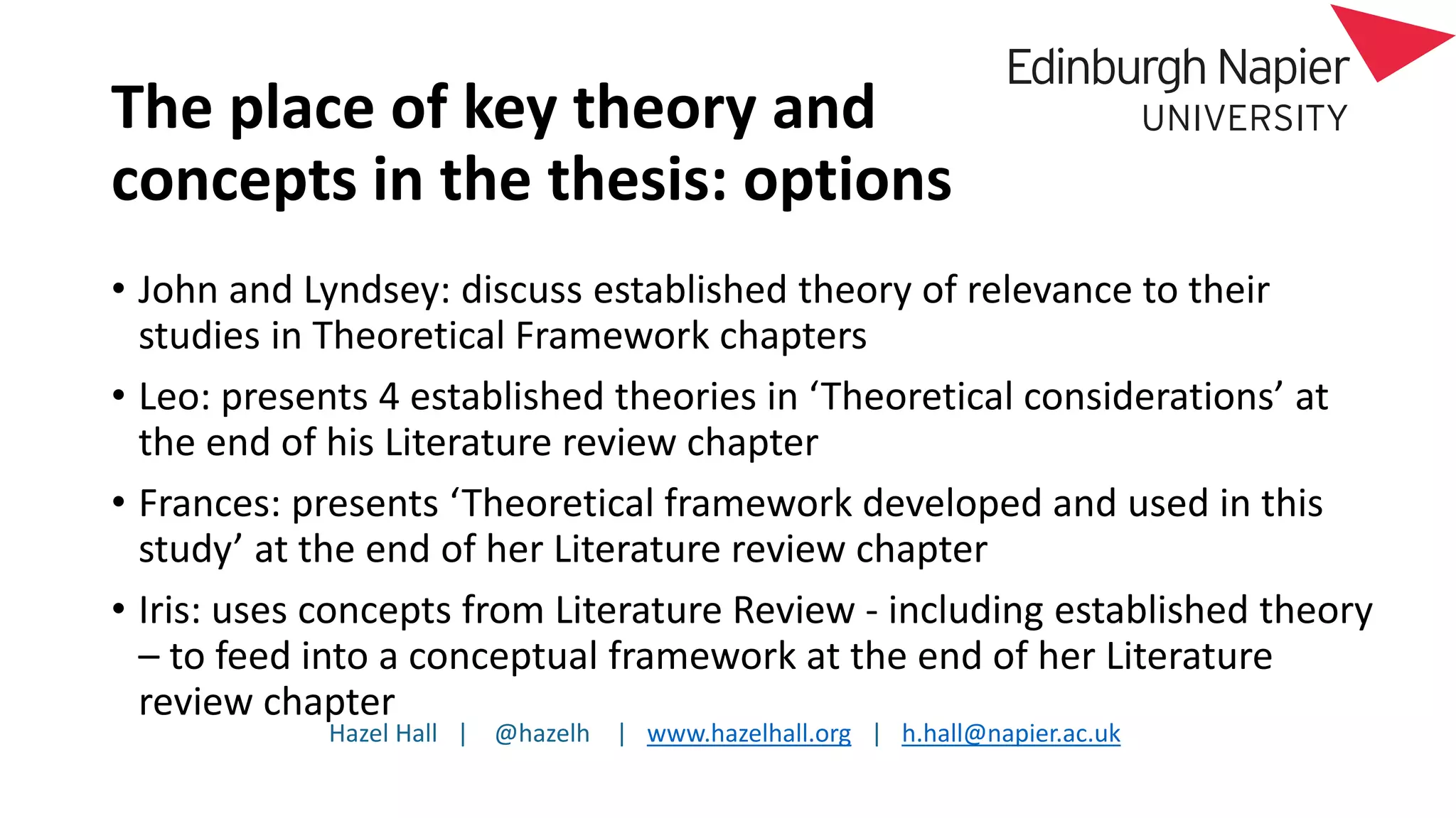 Hazel Hall | @hazelh | www.hazelhall.org | h.hall@napier.ac.uk
The place of key theory and
concepts in the thesis: options
• John and Lyndsey: discuss established theory of relevance to their
studies in Theoretical Framework chapters
• Leo: presents 4 established theories in ‘Theoretical considerations’ at
the end of his Literature review chapter
• Frances: presents ‘Theoretical framework developed and used in this
study’ at the end of her Literature review chapter
• Iris: uses concepts from Literature Review - including established theory
– to feed into a conceptual framework at the end of her Literature
review chapter
 
