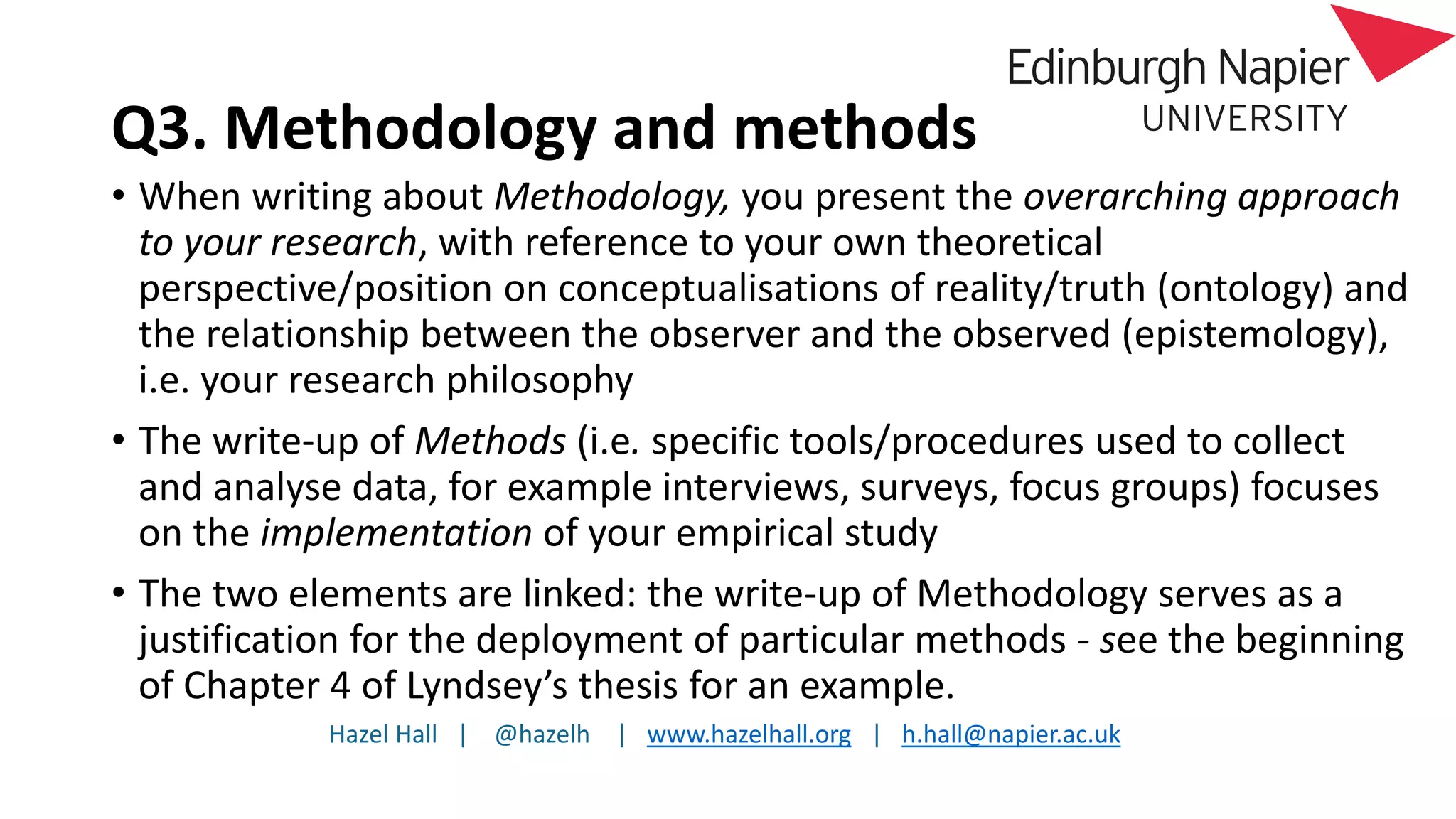 Hazel Hall | @hazelh | www.hazelhall.org | h.hall@napier.ac.uk
Q3. Methodology and methods
• When writing about Methodology, you present the overarching approach
to your research, with reference to your own theoretical
perspective/position on conceptualisations of reality/truth (ontology) and
the relationship between the observer and the observed (epistemology),
i.e. your research philosophy
• The write-up of Methods (i.e. specific tools/procedures used to collect
and analyse data, for example interviews, surveys, focus groups) focuses
on the implementation of your empirical study
• The two elements are linked: the write-up of Methodology serves as a
justification for the deployment of particular methods - see the beginning
of Chapter 4 of Lyndsey’s thesis for an example.
 