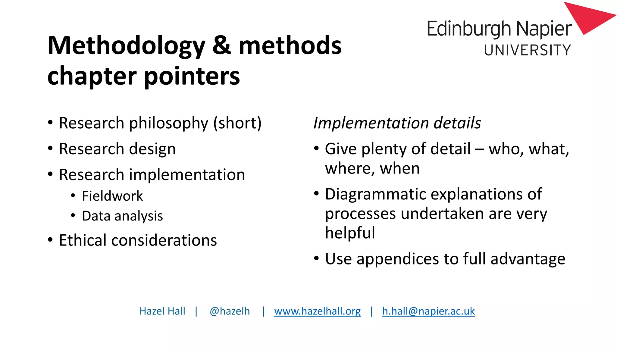 Hazel Hall | @hazelh | www.hazelhall.org | h.hall@napier.ac.uk
Methodology & methods
chapter pointers
• Research philosophy (short)
• Research design
• Research implementation
• Fieldwork
• Data analysis
• Ethical considerations
Implementation details
• Give plenty of detail – who, what,
where, when
• Diagrammatic explanations of
processes undertaken are very
helpful
• Use appendices to full advantage
 