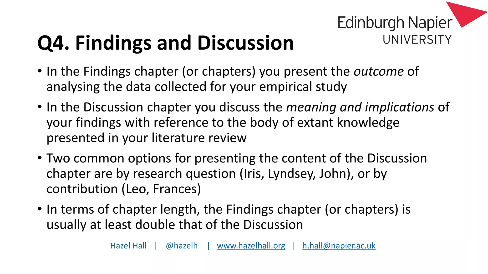 Hazel Hall | @hazelh | www.hazelhall.org | h.hall@napier.ac.uk
Q4. Findings and Discussion
• In the Findings chapter (or chapters) you present the outcome of
analysing the data collected for your empirical study
• In the Discussion chapter you discuss the meaning and implications of
your findings with reference to the body of extant knowledge
presented in your literature review
• Two common options for presenting the content of the Discussion
chapter are by research question (Iris, Lyndsey, John), or by
contribution (Leo, Frances)
• In terms of chapter length, the Findings chapter (or chapters) is
usually at least double that of the Discussion
 