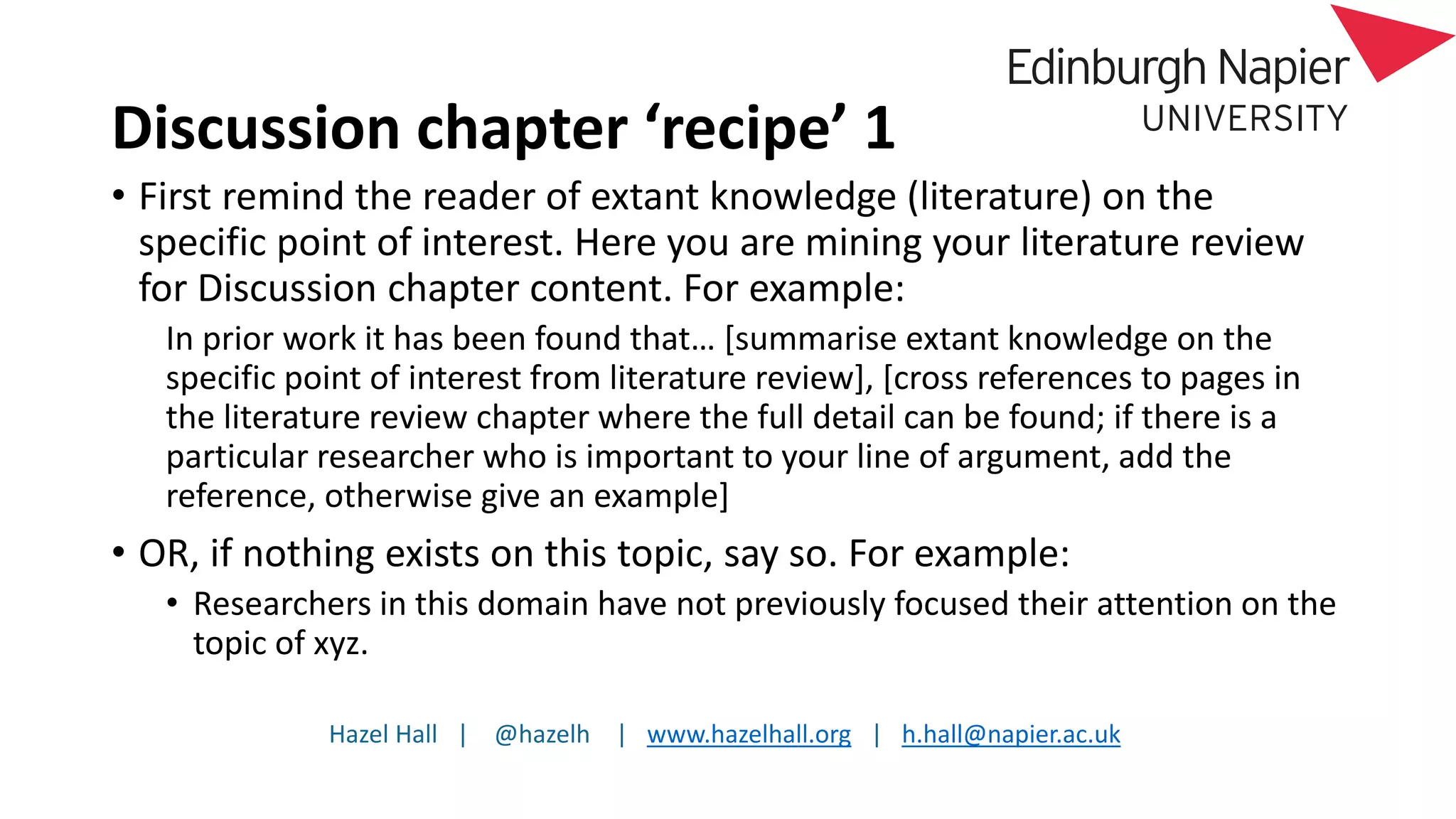 Hazel Hall | @hazelh | www.hazelhall.org | h.hall@napier.ac.uk
Discussion chapter ‘recipe’ 1
• First remind the reader of extant knowledge (literature) on the
specific point of interest. Here you are mining your literature review
for Discussion chapter content. For example:
In prior work it has been found that… [summarise extant knowledge on the
specific point of interest from literature review], [cross references to pages in
the literature review chapter where the full detail can be found; if there is a
particular researcher who is important to your line of argument, add the
reference, otherwise give an example]
• OR, if nothing exists on this topic, say so. For example:
• Researchers in this domain have not previously focused their attention on the
topic of xyz.
 