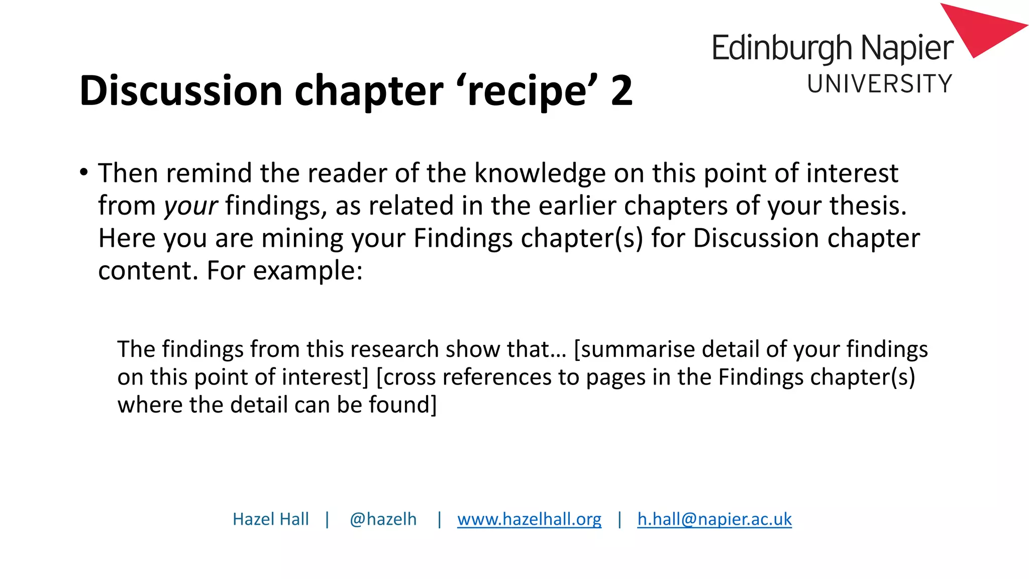 Hazel Hall | @hazelh | www.hazelhall.org | h.hall@napier.ac.uk
Discussion chapter ‘recipe’ 2
• Then remind the reader of the knowledge on this point of interest
from your findings, as related in the earlier chapters of your thesis.
Here you are mining your Findings chapter(s) for Discussion chapter
content. For example:
The findings from this research show that… [summarise detail of your findings
on this point of interest] [cross references to pages in the Findings chapter(s)
where the detail can be found]
 