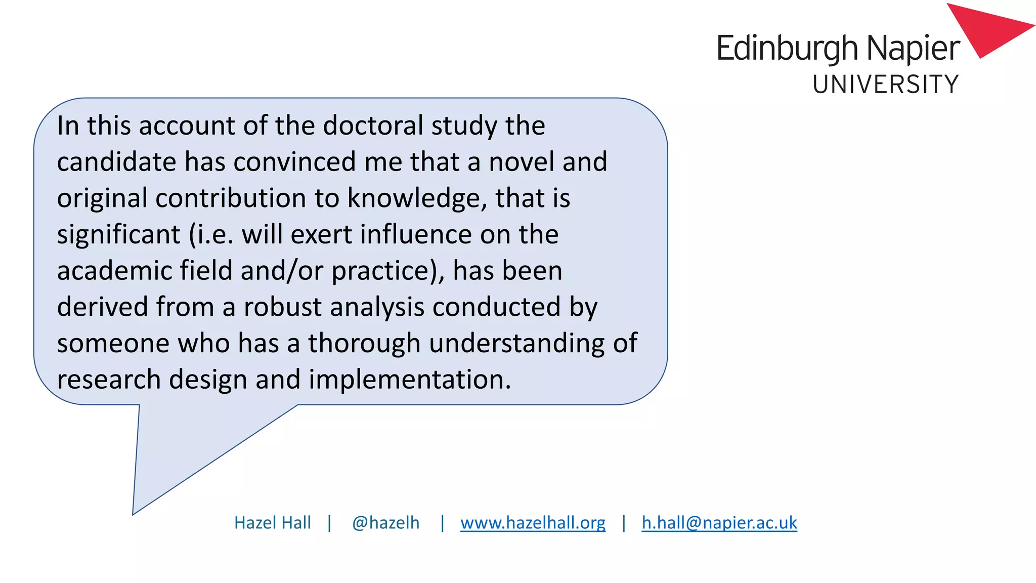 Hazel Hall | @hazelh | www.hazelhall.org | h.hall@napier.ac.uk
In this account of the doctoral study the
candidate has convinced me that a novel and
original contribution to knowledge, that is
significant (i.e. will exert influence on the
academic field and/or practice), has been
derived from a robust analysis conducted by
someone who has a thorough understanding of
research design and implementation.
 