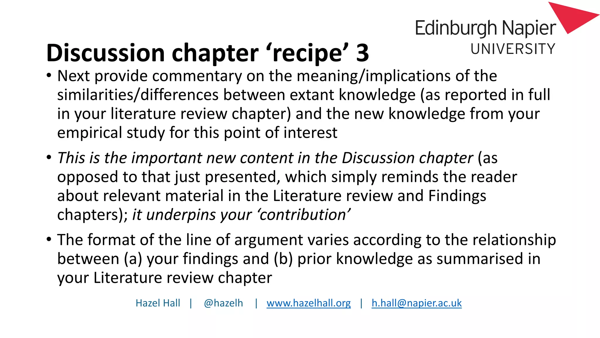 Hazel Hall | @hazelh | www.hazelhall.org | h.hall@napier.ac.uk
Discussion chapter ‘recipe’ 3
• Next provide commentary on the meaning/implications of the
similarities/differences between extant knowledge (as reported in full
in your literature review chapter) and the new knowledge from your
empirical study for this point of interest
• This is the important new content in the Discussion chapter (as
opposed to that just presented, which simply reminds the reader
about relevant material in the Literature review and Findings
chapters); it underpins your ‘contribution’
• The format of the line of argument varies according to the relationship
between (a) your findings and (b) prior knowledge as summarised in
your Literature review chapter
 