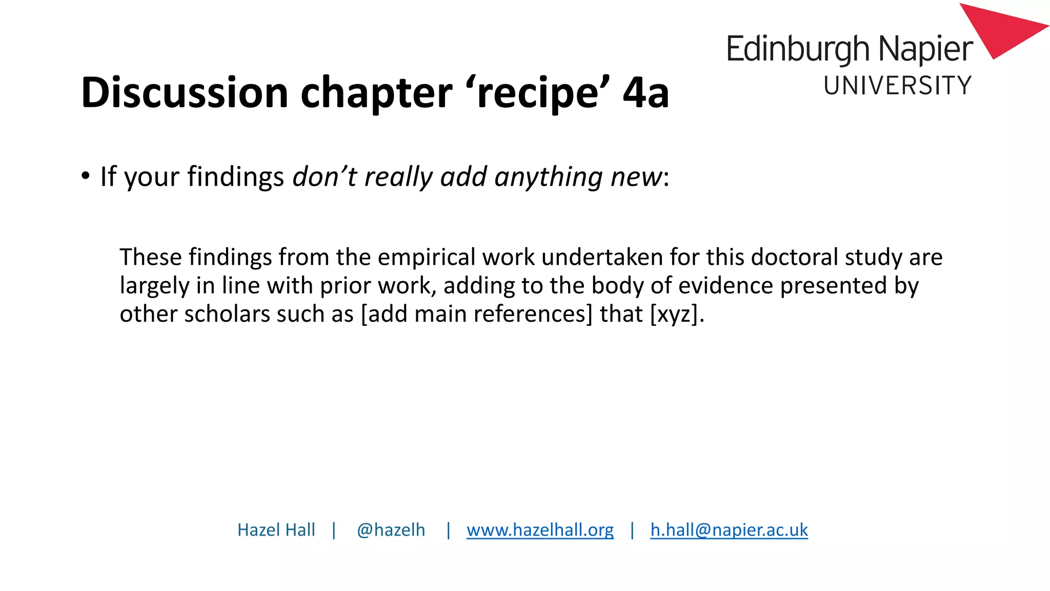 Hazel Hall | @hazelh | www.hazelhall.org | h.hall@napier.ac.uk
Discussion chapter ‘recipe’ 4a
• If your findings don’t really add anything new:
These findings from the empirical work undertaken for this doctoral study are
largely in line with prior work, adding to the body of evidence presented by
other scholars such as [add main references] that [xyz].
 