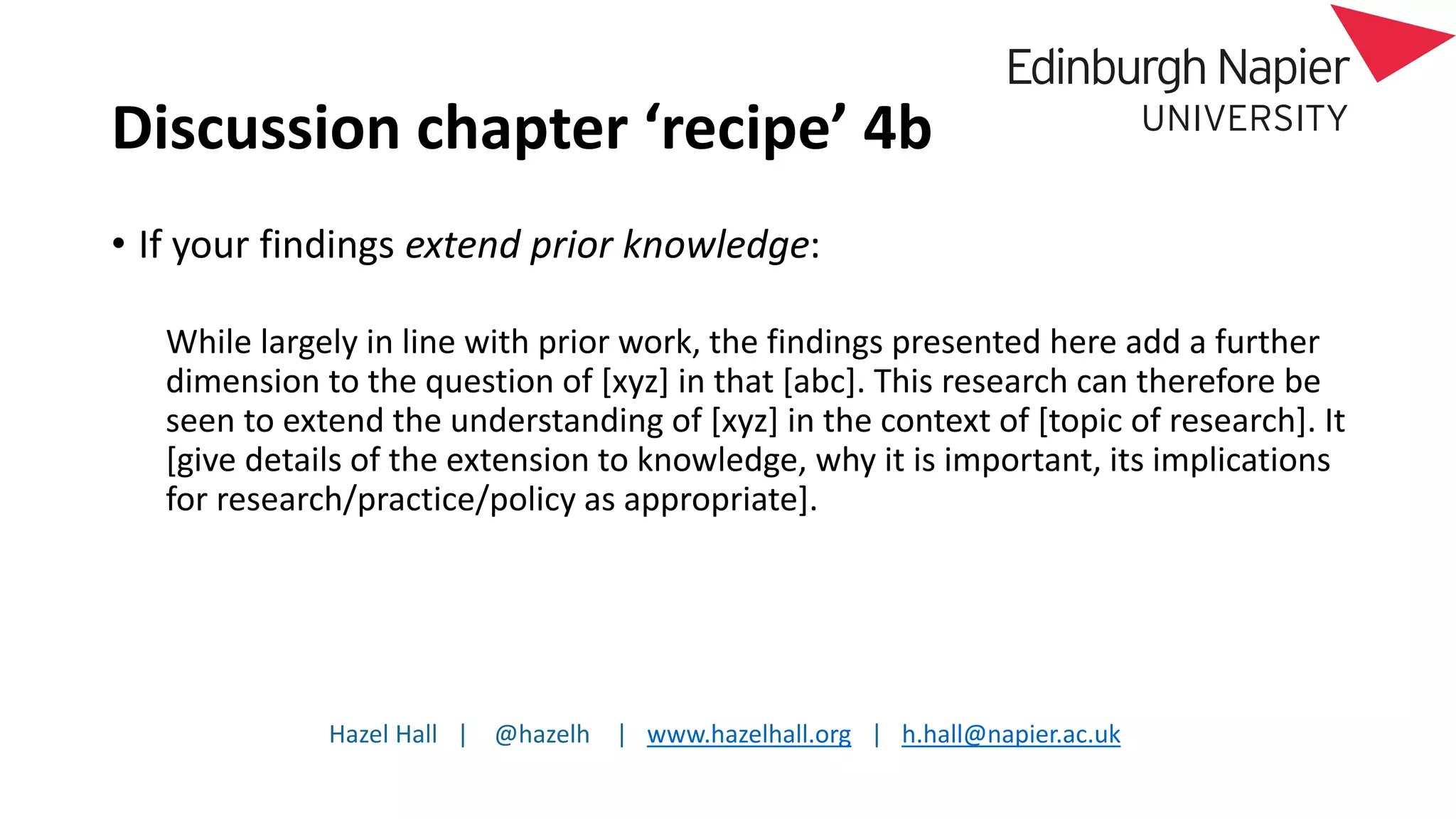 Hazel Hall | @hazelh | www.hazelhall.org | h.hall@napier.ac.uk
Discussion chapter ‘recipe’ 4b
• If your findings extend prior knowledge:
While largely in line with prior work, the findings presented here add a further
dimension to the question of [xyz] in that [abc]. This research can therefore be
seen to extend the understanding of [xyz] in the context of [topic of research]. It
[give details of the extension to knowledge, why it is important, its implications
for research/practice/policy as appropriate].
 