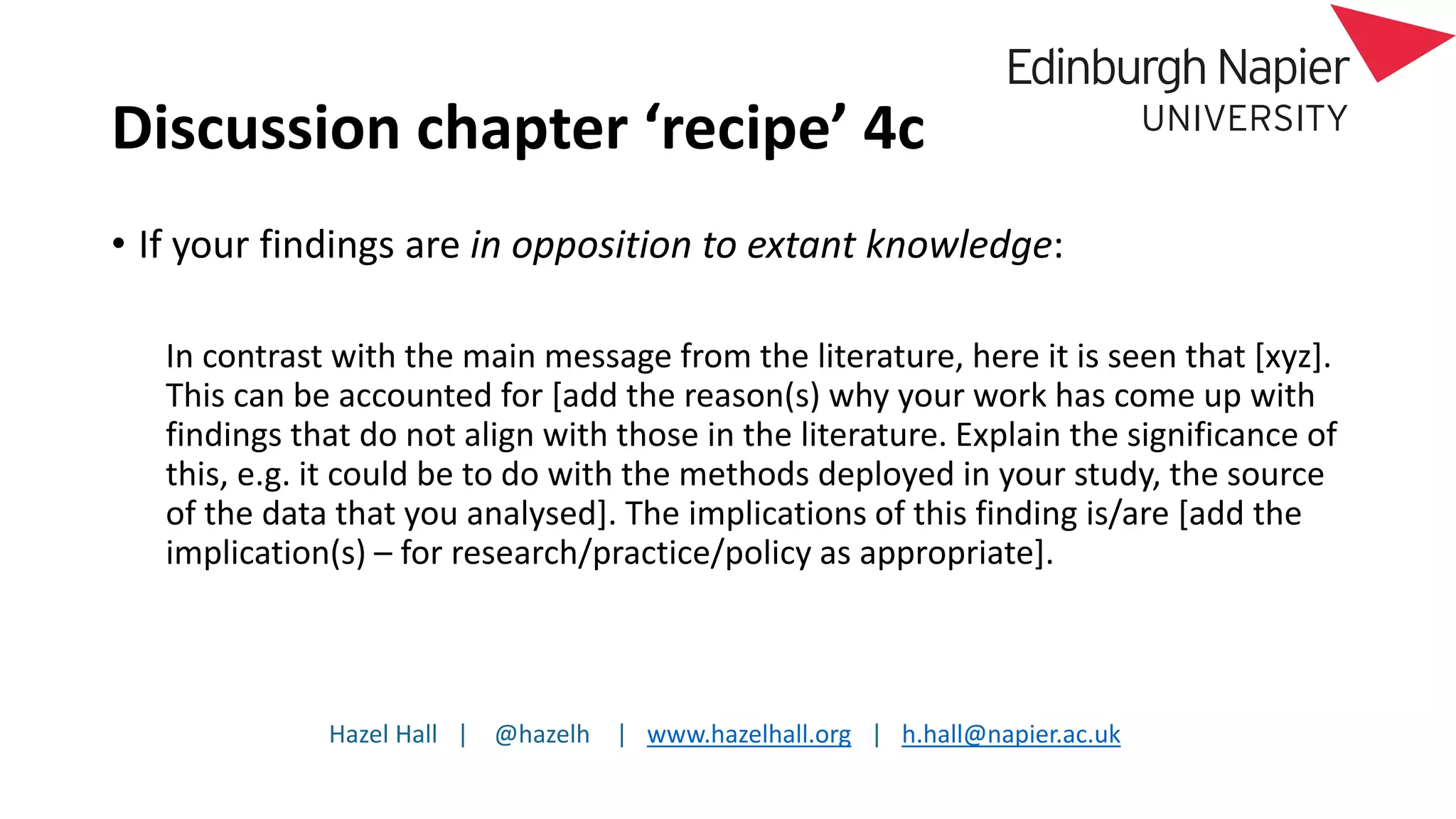 Hazel Hall | @hazelh | www.hazelhall.org | h.hall@napier.ac.uk
Discussion chapter ‘recipe’ 4c
• If your findings are in opposition to extant knowledge:
In contrast with the main message from the literature, here it is seen that [xyz].
This can be accounted for [add the reason(s) why your work has come up with
findings that do not align with those in the literature. Explain the significance of
this, e.g. it could be to do with the methods deployed in your study, the source
of the data that you analysed]. The implications of this finding is/are [add the
implication(s) – for research/practice/policy as appropriate].
 