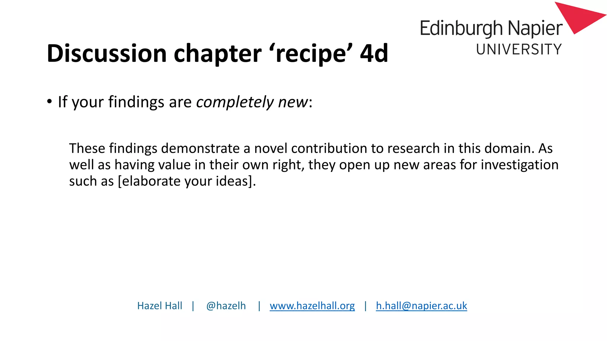 Hazel Hall | @hazelh | www.hazelhall.org | h.hall@napier.ac.uk
Discussion chapter ‘recipe’ 4d
• If your findings are completely new:
These findings demonstrate a novel contribution to research in this domain. As
well as having value in their own right, they open up new areas for investigation
such as [elaborate your ideas].
 