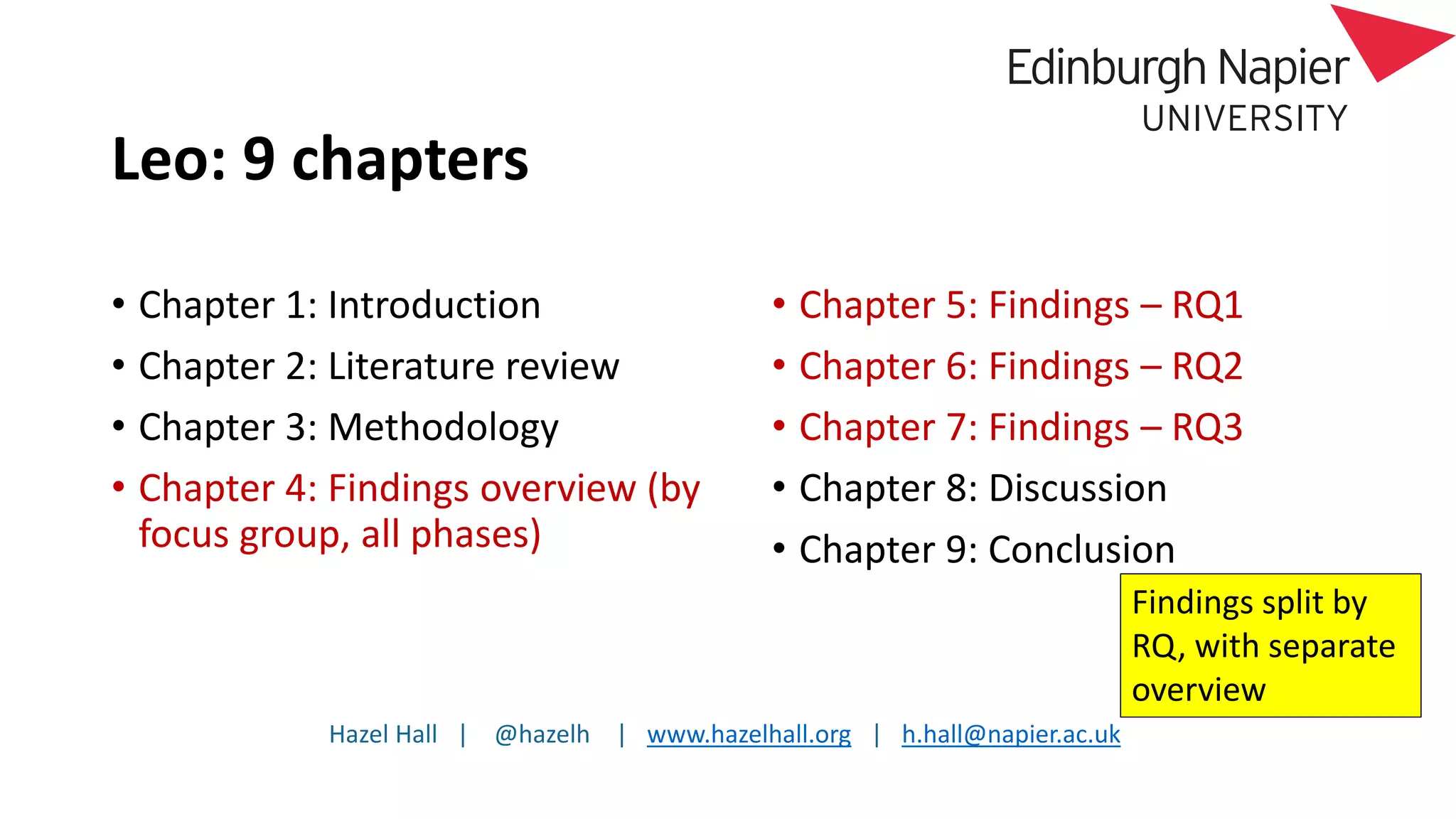Hazel Hall | @hazelh | www.hazelhall.org | h.hall@napier.ac.uk
Leo: 9 chapters
• Chapter 1: Introduction
• Chapter 2: Literature review
• Chapter 3: Methodology
• Chapter 4: Findings overview (by
focus group, all phases)
• Chapter 5: Findings – RQ1
• Chapter 6: Findings – RQ2
• Chapter 7: Findings – RQ3
• Chapter 8: Discussion
• Chapter 9: Conclusion
Findings split by
RQ, with separate
overview
 