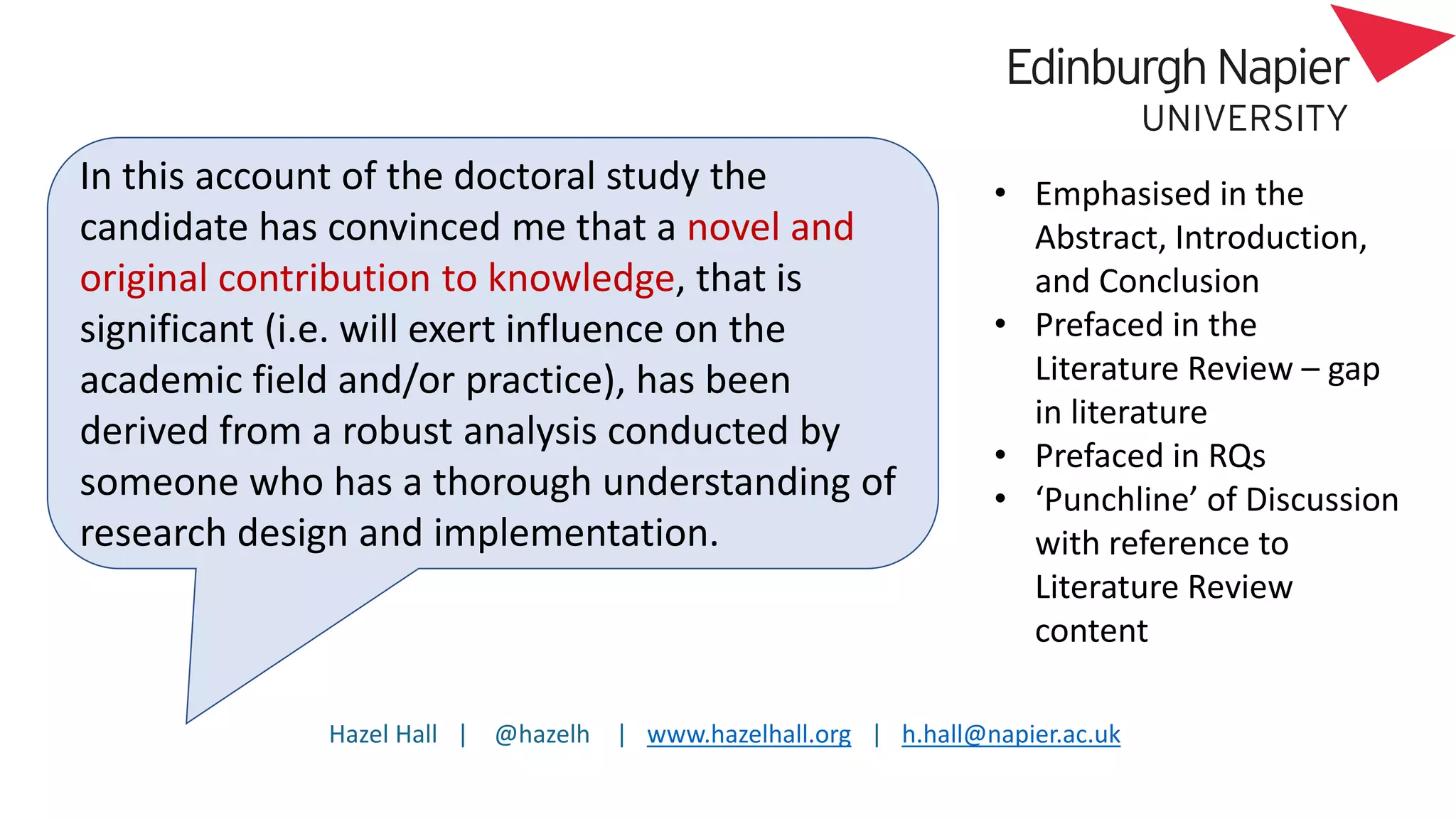 Hazel Hall | @hazelh | www.hazelhall.org | h.hall@napier.ac.uk
In this account of the doctoral study the
candidate has convinced me that a novel and
original contribution to knowledge, that is
significant (i.e. will exert influence on the
academic field and/or practice), has been
derived from a robust analysis conducted by
someone who has a thorough understanding of
research design and implementation.
• Emphasised in the
Abstract, Introduction,
and Conclusion
• Prefaced in the
Literature Review – gap
in literature
• Prefaced in RQs
• ‘Punchline’ of Discussion
with reference to
Literature Review
content
 